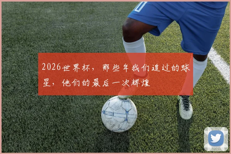 2026世界杯，那些年我们追过的球星，他们的最后一次辉煌