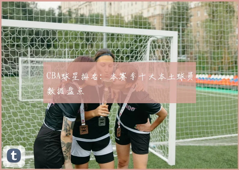 CBA球星排名：本赛季十大本土球员数据盘点