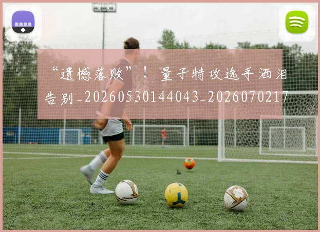 “遗憾落败”！量子特攻选手洒泪告别_20260530144043_20260702173041