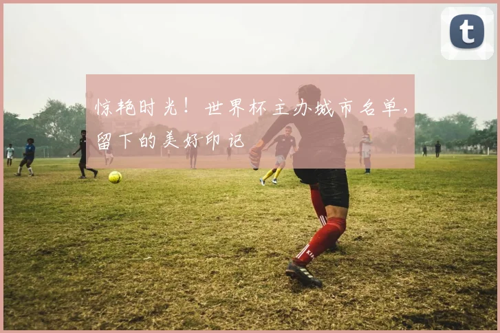 惊艳时光！世界杯主办城市名单，留下的美好印记