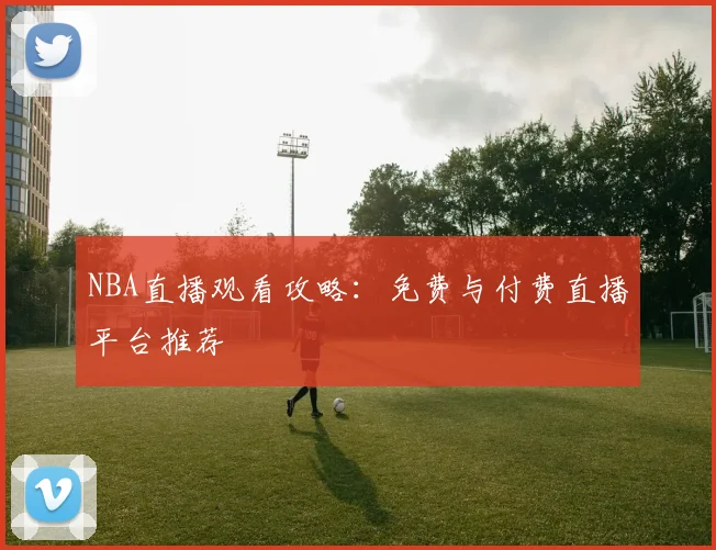 NBA直播观看攻略：免费与付费直播平台推荐