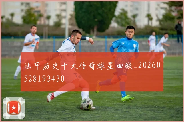 法甲历史十大传奇球星回顾_20260528193430