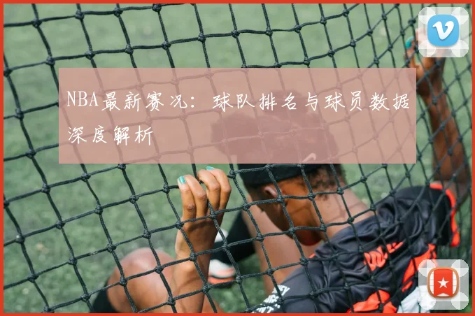NBA最新赛况：球队排名与球员数据深度解析