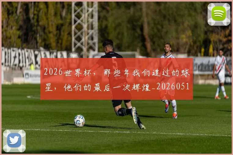 2026世界杯，那些年我们追过的球星，他们的最后一次辉煌_20260518215420