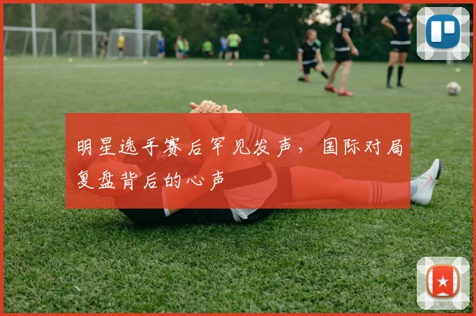 明星选手赛后罕见发声，国际对局复盘背后的心声